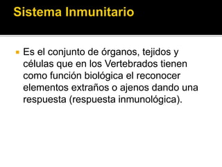  Es el conjunto de órganos, tejidos y
células que en los Vertebrados tienen
como función biológica el reconocer
elementos extraños o ajenos dando una
respuesta (respuesta inmunológica).
 