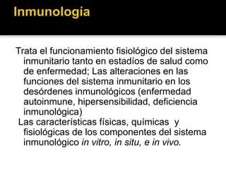 Trata el funcionamiento fisiológico del sistema
inmunitario tanto en estadíos de salud como
de enfermedad; Las alteraciones en las
funciones del sistema inmunitario en los
desórdenes inmunológicos (enfermedad
autoinmune, hipersensibilidad, deficiencia
inmunológica)
Las características físicas, químicas y
fisiológicas de los componentes del sistema
inmunológico in vitro, in situ, e in vivo.
 