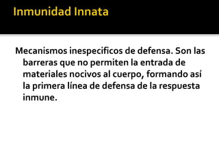 Mecanismos inespecificos de defensa. Son las
barreras que no permiten la entrada de
materiales nocivos al cuerpo, formando así
la primera línea de defensa de la respuesta
inmune.
 