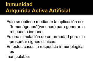 Esta se obtiene mediante la aplicación de
“Inmunógenos”(vacunas) para generar la
respuesta inmune.
Es una simulación de enfermedad pero sin
presentar signos clínicos.
En estos casos la respuesta inmunológica
es
manipulable.
 