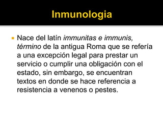  Nace del latín immunitas e immunis,
término de la antigua Roma que se refería
a una excepción legal para prestar un
servicio o cumplir una obligación con el
estado, sin embargo, se encuentran
textos en donde se hace referencia a
resistencia a venenos o pestes.
 