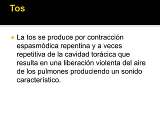  La tos se produce por contracción
espasmódica repentina y a veces
repetitiva de la cavidad torácica que
resulta en una liberación violenta del aire
de los pulmones produciendo un sonido
característico.
 
