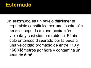 Un estornudo es un reflejo dificilmente
reprimible constituido por una inspiración
brusca, seguida de una expiración
violenta y casi siempre ruidosa. El aire
sale entonces disparado por la boca a
una velocidad promedio de entre 110 y
160 kilómetros por hora y contamina un
área de 6 m².
 