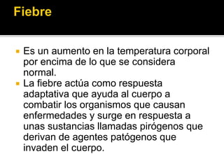  Es un aumento en la temperatura corporal
por encima de lo que se considera
normal.
 La fiebre actúa como respuesta
adaptativa que ayuda al cuerpo a
combatir los organismos que causan
enfermedades y surge en respuesta a
unas sustancias llamadas pirógenos que
derivan de agentes patógenos que
invaden el cuerpo.
 