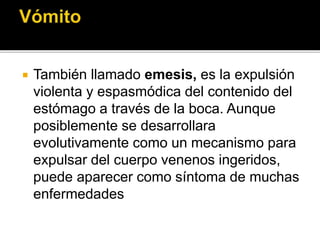  También llamado emesis, es la expulsión
violenta y espasmódica del contenido del
estómago a través de la boca. Aunque
posiblemente se desarrollara
evolutivamente como un mecanismo para
expulsar del cuerpo venenos ingeridos,
puede aparecer como síntoma de muchas
enfermedades
 