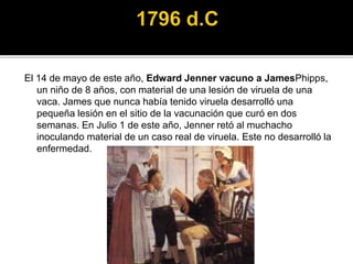 El 14 de mayo de este año, Edward Jenner vacuno a JamesPhipps,
un niño de 8 años, con material de una lesión de viruela de una
vaca. James que nunca había tenido viruela desarrolló una
pequeña lesión en el sitio de la vacunación que curó en dos
semanas. En Julio 1 de este año, Jenner retó al muchacho
inoculando material de un caso real de viruela. Este no desarrolló la
enfermedad.
 