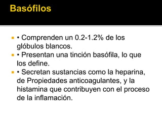  • Comprenden un 0.2-1.2% de los
glóbulos blancos.
 • Presentan una tinción basófila, lo que
los define.
 • Secretan sustancias como la heparina,
de Propiedades anticoagulantes, y la
histamina que contribuyen con el proceso
de la inflamación.
 