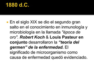  En el siglo XIX se dio el segundo gran
salto en el conocimiento en inmunología y
microbiología en la llamada "época de
oro". Robert Koch & Louis Pasteur en
conjunto desarrollaron la “teoría del
germen” de la enfermedad. El
significado de microorganismo como
causa de enfermedad quedó evidenciado.
 