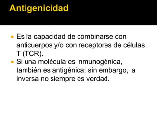  Es la capacidad de combinarse con
anticuerpos y/o con receptores de células
T (TCR).
 Si una molécula es inmunogénica,
también es antigénica; sin embargo, la
inversa no siempre es verdad.
 