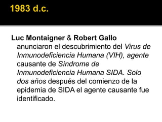 Luc Montaigner & Robert Gallo
anunciaron el descubrimiento del Virus de
Inmunodeficiencia Humana (VIH), agente
causante de Síndrome de
Inmunodeficiencia Humana SIDA. Solo
dos años después del comienzo de la
epidemia de SIDA el agente causante fue
identificado.
 