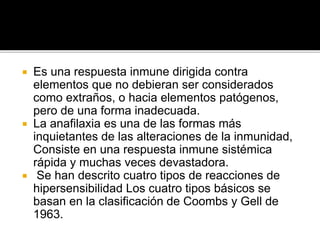  Es una respuesta inmune dirigida contra
elementos que no debieran ser considerados
como extraños, o hacia elementos patógenos,
pero de una forma inadecuada.
 La anafilaxia es una de las formas más
inquietantes de las alteraciones de la inmunidad,
Consiste en una respuesta inmune sistémica
rápida y muchas veces devastadora.
 Se han descrito cuatro tipos de reacciones de
hipersensibilidad Los cuatro tipos básicos se
basan en la clasificación de Coombs y Gell de
1963.
 