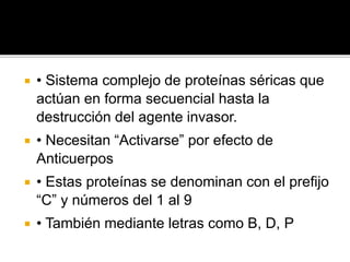  • Sistema complejo de proteínas séricas que
actúan en forma secuencial hasta la
destrucción del agente invasor.
 • Necesitan “Activarse” por efecto de
Anticuerpos
 • Estas proteínas se denominan con el prefijo
“C” y números del 1 al 9
 • También mediante letras como B, D, P
 