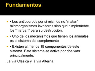  • Los anticuerpos por si mismos no “matan”
microorganismos invasores sino que simplemente
los “marcan” para su destrucción.
 • Uno de los mecanismos que tienen los animales
es el sistema del complemento
 • Existen al menos 19 componentes de este
sistema. Este sistema se activa por dos vías
principalmente:
La vía Clásica y la vía Alterna.
 