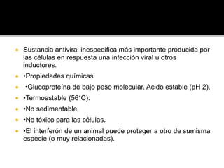  Sustancia antiviral inespecífica más importante producida por
las células en respuesta una infección viral u otros
inductores.
 •Propiedades químicas
 •Glucoproteína de bajo peso molecular. Acido estable (pH 2).
 •Termoestable (56°C).
 •No sedimentable.
 •No tóxico para las células.
 •El interferón de un animal puede proteger a otro de sumisma
especie (o muy relacionadas).
 