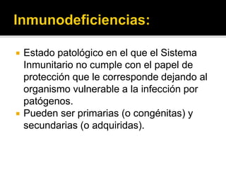  Estado patológico en el que el Sistema
Inmunitario no cumple con el papel de
protección que le corresponde dejando al
organismo vulnerable a la infección por
patógenos.
 Pueden ser primarias (o congénitas) y
secundarias (o adquiridas).
 