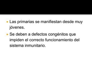  Las primarias se manifiestan desde muy
jóvenes.
 Se deben a defectos congénitos que
impiden el correcto funcionamiento del
sistema inmunitario.
 