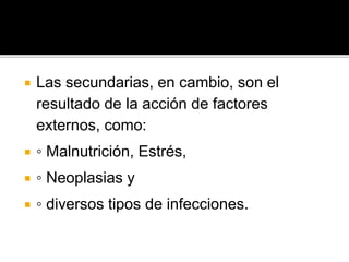  Las secundarias, en cambio, son el
resultado de la acción de factores
externos, como:
 ◦ Malnutrición, Estrés,
 ◦ Neoplasias y
 ◦ diversos tipos de infecciones.
 