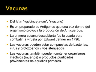  Del latín "vaccinus-a-um", "(vacuno)
 Es un preparado de Antígenos que una vez dentro del
organismo provoca la producción de Anticuerpos.
 La primera vacuna descubierta fue la usada para
combatir la viruela por Edward Jenner en 1796.
 Las vacunas pueden estar compuestas de bacterias,
virus y protozoarios vivos atenuados
 Las vacunas también pueden contener organismos
inactivos (muertos) o productos purificados
provenientes de aquellos primeros.
 