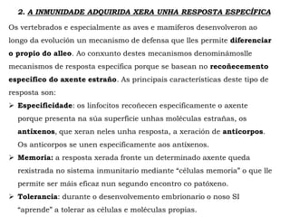 2. A INMUNIDADE ADQUIRIDA XERA UNHA RESPOSTA ESPECÍFICA
Os vertebrados e especialmente as aves e mamíferos desenvolveron ao
longo da evolución un mecanismo de defensa que lles permite diferenciar
o propio do alleo. Ao conxunto destes mecanismos denominámoslle
mecanismos de resposta específica porque se basean no recoñecemento
específico do axente estraño. As principais características deste tipo de
resposta son:
 Especificidade: os linfocitos recoñecen especificamente o axente
porque presenta na súa superficie unhas moléculas estrañas, os
antíxenos, que xeran neles unha resposta, a xeración de anticorpos.
Os anticorpos se unen especificamente aos antíxenos.
 Memoria: a resposta xerada fronte un determinado axente queda
rexistrada no sistema inmunitario mediante “células memoria” o que lle
permite ser máis eficaz nun segundo encontro co patóxeno.
 Tolerancia: durante o desenvolvemento embrionario o noso SI
“aprende” a tolerar as células e moléculas propias.
 