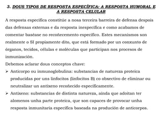 3. DOUS TIPOS DE RESPOSTA ESPECÍFICA: A RESPOSTA HUMORAL E
A RESPOSTA CELULAR
A resposta específica constitúe a nosa terceira barreira de defensa despois
das defensas externas e da resposta inespecífica e como acabamos de
comentar baséase no recoñecemento específico. Estes mecanismos son
realmente o SI propiamente dito, que está formado por un conxunto de
órganos, tecidos, células e moléculas que participan nos procesos de
inmunización.
Debemos aclarar dous conceptos chave:
 Anticorpo ou inmunoglobulina: substancias de natureza proteica
producidas por uns linfocitos (linfocitos B) co obxectivo de eliminar ou
neutralizar un antíxeno recoñecido específicamente.
 Antíxeno: substancias de distinta natureza, aínda que adoitan ter
alomenos unha parte proteica, que son capaces de provocar unha
resposta inmunitaria específica baseada na produción de anticorpos.
 