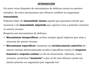INTRODUCIÓN
Os seres vivos dispoñen de mecanismos de defensa contra os axentes
estraños. Se estes mecanismos son eficaces confiren ao organismo
inmunidade.
Podemos falar de inmunidade innata aquela que posuímos dende que
nacemos e de inmunidade adquirida que aparece tras o primeiro contacto
co axente invasor.
Respecto aos mecanismos de defensa:
 Mecanismos inespecíficos: actúan sempre igual calquera que sexa a
natureza do axente invasor.
 Mecanismos específicos: baséanse no recoñecemento selectivo do
axente estraño desencadeando accións específicas contra él (resposta
humoral e resposta celular) co fin de desactivalo. Ademais, como
veremos, presentan “memoria” o que os fai moi eficaces cando ese
axente penetra no organismo por segunda vez.
 