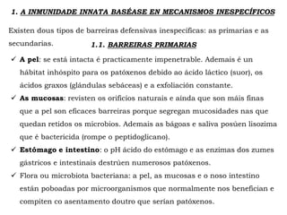 1. A INMUNIDADE INNATA BASÉASE EN MECANISMOS INESPECÍFICOS
Existen dous tipos de barreiras defensivas inespecíficas: as primarias e as
secundarias. 1.1. BARREIRAS PRIMARIAS
 A pel: se está intacta é practicamente impenetrable. Ademais é un
hábitat inhóspito para os patóxenos debido ao ácido láctico (suor), os
ácidos graxos (glándulas sebáceas) e a exfoliación constante.
 As mucosas: revisten os orificios naturais e aínda que son máis finas
que a pel son eficaces barreiras porque segregan mucosidades nas que
quedan retidos os microbios. Ademais as bágoas e saliva posúen lisozima
que é bactericida (rompe o peptidoglicano).
 Estómago e intestino: o pH ácido do estómago e as enzimas dos zumes
gástricos e intestinais destrúen numerosos patóxenos.
 Flora ou microbiota bacteriana: a pel, as mucosas e o noso intestino
están poboadas por microorganismos que normalmente nos benefician e
compiten co asentamento doutro que serían patóxenos.
 