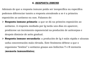 6. RESPOSTA INMUNE
Ademais de que a resposta inmune poida ser inespecífica ou específica
podemos diferenciar tamén a resposta atendendo a se é a primeira
exposición ao antíxeno ou non. Falamos de:
 Resposta inmune primaria: a que se dá na primeira exposición ao
antíxeno. A resposta mediada por Ig tarda uns días en aparecer,
prodúcese un incremento exponencial na produción de anticorpos e
despois diminúe de xeito gradual.
 Resposta inmune secundaria: a produción de Ig é máis rápida e alcanza
unha concentración máis elevada. Este fenómeno débese a que o
organismo “lembra” o antíxeno grazas aos linfocitos T e B memoria
(memoria inmunolóxica).
 