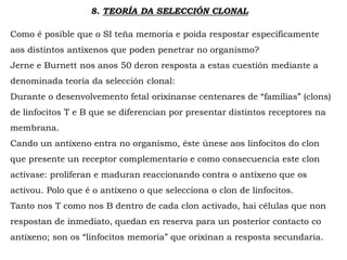 8. TEORÍA DA SELECCIÓN CLONAL
Como é posible que o SI teña memoria e poida respostar especificamente
aos distintos antíxenos que poden penetrar no organismo?
Jerne e Burnett nos anos 50 deron resposta a estas cuestión mediante a
denominada teoría da selección clonal:
Durante o desenvolvemento fetal orixínanse centenares de “familias” (clons)
de linfocitos T e B que se diferencian por presentar distintos receptores na
membrana.
Cando un antíxeno entra no organismo, éste únese aos linfocitos do clon
que presente un receptor complementario e como consecuencia este clon
actívase: proliferan e maduran reaccionando contra o antíxeno que os
activou. Polo que é o antíxeno o que selecciona o clon de linfocitos.
Tanto nos T como nos B dentro de cada clon activado, hai células que non
respostan de inmediato, quedan en reserva para un posterior contacto co
antíxeno; son os “linfocitos memoria” que orixinan a resposta secundaria.
 