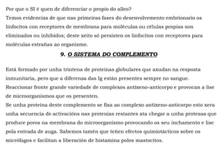 Por que o SI é quen de diferenciar o propio do alleo?
Temos evidencias de que nas primeiras fases do desenvolvemento embrionario os
linfocitos con receptores de membrana para moléculas ou células propias son
eliminados ou inhibidos; deste xeito só persisten os linfocitos con receptores para
moléculas estrañas ao organismo.
9. O SISTEMA DO COMPLEMENTO
Está formado por unha trintena de proteínas globulares que axudan na resposta
inmunitaria, pero que a diferenza das Ig están presentes sempre no sangue.
Reaccionar fronte grande variedade de complexos antíxeno-anticorpo e provocan a lise
de microorganismos que os presenten.
Se unha proteína deste complemento se fixa ao complexo antíxeno-anticorpo esto xera
unha secuencia de activacións nas protenías restantes ata chegar a unha proteasa que
produce poros na membrana do microorganismo provocando os seu inchamento e lise
pola entrada de auga. Sabemos tamén que teñen efectos quimiotácticos sobre os
micrófagos e facilitan a liberación de histamina polos mastocitos.
 