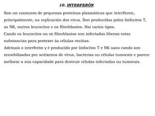 10. INTERFERÓN
Son un conxunto de pequenas proteínas plasmáticas que interfieren,
principalmente, na replicación dos virus. Son producidas polos linfocitos T,
as NK, outros leucocitos e os fibroblastos. Hai varios tipos.
Cando os leucocitos ou os fibroblastos son infectados liberan estas
substancias para protexer ás células veciñas.
Ademais o interferón γ é producido por linfocitos T e NK sans cando son
sensibilizadas por antíxenos de virus, bacterias ou células tumorais e parece
mellorar a súa capacidade para destruir células infectadas ou tumorais.
 