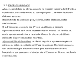 11.2. HIPERSENSIBILIDADE
A hipersensibilidade ou alerxía consiste na reacción excesiva do SI fronte a
exposición a un axente inocuo ou pouco perigoso. O antíxeno implicado
chámase alérxeno.
Hai multitude de alérxenos: pole, esporas, certas proteínas, certos
medicamentos...
O individuo que se somete por 1º vez a un alérxeno e presenta
hipersensibilidade se di que é hipersensible ou alérxico. En función de
cando aparecen os efectos prexudicais falamos de hipersensibilidade
inmediata e hipersensibilidade retardada.
Hipersensibilidade inmediata: os efectos negativos aparecen aos poucos
minutos de estar en contacto por 2º vez co alérxeno. O primeiro contacto
non produce ningún síntoma externo, pero si induce mecanismos
bioquímicos que permanecen latentes ata o 2º contacto, dicimos que houbo
sensibilización.
 