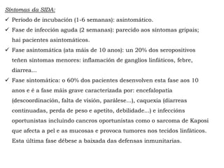 Síntomas da SIDA:
 Período de incubación (1-6 semanas): asintomático.
 Fase de infección aguda (2 semanas): parecido aos síntomas gripais;
hai pacientes asintomáticos.
 Fase asintomática (ata máis de 10 anos): un 20% dos seropositivos
teñen síntomas menores: inflamación de ganglios linfáticos, febre,
diarrea...
 Fase sintomática: o 60% dos pacientes desenvolven esta fase aos 10
anos e é a fase máis grave caracterizada por: encefalopatía
(descoordinación, falta de visión, parálese...), caquexia (diarreas
continuadas, perda de peso e apetito, debilidade...) e infeccións
oportunistas incluíndo cancros oportunistas como o sarcoma de Kaposi
que afecta a pel e as mucosas e provoca tumores nos tecidos linfáticos.
Esta última fase débese a baixada das defensas inmunitarias.
 