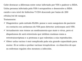 Cabe destacar a diferenza entre estar infectado por VIH e padecer a SIDA.
Unha persona infectada polo VIH é seropositiva e desenvolve a SIDA
cando o seu nivel de linfocitos T CD4 descende por baixo de 200
células/ml de sangue.
Tratamento:
 Diagnóstico: polo método ELISA: ponse o soro sanguíneo do paciente
en contacto con antíxenos do VIH para detectar anticorpos anti-VIH.
 Actualmente non temos un medicamento que mate o virus, pero si
dispoñemos de anti-retrovirais que inhiben enzimas como a
retrotranscriptasa e a proteasa o que ralentiza a súa reprodución.
 Obter unha vacina é moi complicado pola súa grande capacidade para
mutar. Si se están a probar vacinas terapéuticas co obxectivo de que
os enfermos regulen eles mesmos a infección.
 