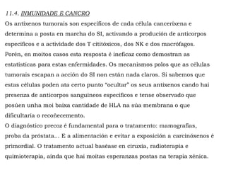 11.4. INMUNIDADE E CANCRO
Os antíxenos tumorais son específicos de cada célula canceríxena e
determina a posta en marcha do SI, activando a produción de anticorpos
específicos e a actividade dos T cititóxicos, dos NK e dos macrófagos.
Porén, en moitos casos esta resposta é ineficaz como demostran as
estatísticas para estas enfermidades. Os mecanismos polos que as células
tumorais escapan a acción do SI non están nada claros. Si sabemos que
estas células poden ata certo punto “ocultar” os seus antíxenos cando hai
presenza de anticorpos sanguíneos específicos e tense observado que
posúen unha moi baixa cantidade de HLA na súa membrana o que
dificultaría o recoñecemento.
O diagnóstico precoz é fundamental para o tratamento: mamografías,
proba da próstata... E a alimentación e evitar a exposición a carcinóxenos é
primordial. O tratamento actual baséase en ciruxía, radioterapia e
quimioterapia, aínda que hai moitas esperanzas postas na terapia xénica.
 
