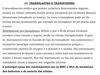 12. TRANSPLANTES E TRANSFUSIÓNS
O procedemento médico que permite substituir determinados órganos,
tecidos ou células enfermas dunha persoa (receptora) por os doutra (doante)
denomínase transplante ou inxerto. As veces o transplante pode ser da
mesma persoa (autoinxerto), por exemplo un transplante de pel dunha zona
a outra.
Rexeitamento nos transplantes: débese a que o SI da persoa receptora
recoñece como estraño o órgano, tecido ou células transplantadas. O grao
de rexeitamento está en función do tipo de transplante: nos autoinxertos e
isoinxertos (xemelgos univitelinos) non hai rexeitamento porque a
constitución xenética do receptor e o donante é a mesma. Hai rexeitamento
nos aloinxertos (o doante é outra persoa) e sobre todo nos xenoinxertos (o
doante é doutra especie). Non hai rexeitamento ou hai moi pouco cando o
transplante atinxe a órganos sen irrigación (córnea).
A principal causa dos rexeitamentos son os MHC o HLA da membrana
dos linfocitos e da maioría das células.
 