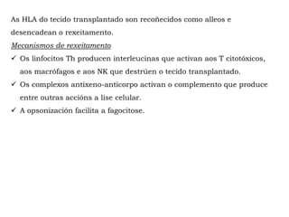 As HLA do tecido transplantado son recoñecidos como alleos e
desencadean o rexeitamento.
Mecanismos de rexeitamento
 Os linfocitos Th producen interleucinas que activan aos T citotóxicos,
aos macrófagos e aos NK que destrúen o tecido transplantado.
 Os complexos antíxeno-anticorpo activan o complemento que produce
entre outras accións a lise celular.
 A opsonización facilita a fagocitose.
 