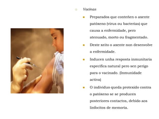  Vacinas
 Preparados que conteñen o axente
patóxeno (virus ou bacterias) que
causa a enfermidade, pero
atenuado, morto ou fragmentado.
 Deste xeito o axente non desenvolve
a enfermidade.
 Inducen unha resposta inmunitaria
específica natural pero sen perigo
para o vacinado. (Inmunidade
activa)
 O individuo queda protexido contra
o patóxeno se se producen
posteriores contactos, debido aos
linfocitos de memoria.
 