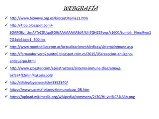 WEBGRAFÍA
 http://www.bionova.org.es/biocast/tema21.htm
 http://4.bp.blogspot.com/-
SOAPOEz_UmA/Te2DUquGGII/AAAAAAAAEd4/Uh7QHZ29veg/s1600/tumblr_l4mp9wo1
7Q1qb4bgjo1_500.jpg
 http://www.montpellier.com.ar/ActualizacionesMedicas/sistemainmune.asp
 http://fernandorivero2punto0.blogspot.com.es/2015/05/reaccion-antigeno-
anticuerpo.html
 http://www.glogster.com/epiestructura/sistema-inmune-diagrama/g-
6kfa74ft2mmf4qkpskspol9
 http://slideplayer.es/slide/3892840/
 https://www.ugr.es/~eianez/inmuno/cap_08.htm
 https://upload.wikimedia.org/wikipedia/commons/2/20/HI-viri%C3%B3n.png
 