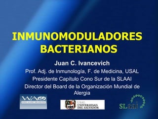 INMUNOMODULADORES
BACTERIANOS
Juan C. Ivancevich
Prof. Adj. de Inmunología, F. de Medicina, USAL
Presidente Capítulo Cono Sur de la SLAAI
Director del Board de la Organización Mundial de
Alergia
 