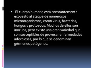  El cuerpo humano está constantemente
expuesto al ataque de numerosos
microorganismos, como virus, bacterias,
hongos y protozoos. Muchos de ellos son
inocuos, pero existe una gran variedad que
son susceptibles de provocar enfermedades
infecciosas, por lo que se denominan
gérmenes patógenos.