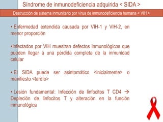 Síndrome de inmunodeficiencia adquirida < SIDA >
 Destrucción de sistema inmunitario por virus de inmunodeficiencia humana < VIH >


• Enfermedad extendida causada por VIH-1 y VIH-2, en
menor proporción

•Infectados por VIH muestran defectos inmunológicos que
pueden llegar a una pérdida completa de la inmunidad
celular

• El SIDA puede ser asintomático <inicialmente> o
manifiesto <tardío>

• Lesión fundamental: Infección de linfocitos T CD4 
Depleción de linfocitos T y alteración en la función
inmunológica
 