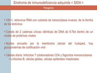 Síndrome de inmunodeficiencia adquirida < SIDA >
                                 Patogenia



• VIH-1, retrovirus RNA con cubierta de transcriptasa inversa, de la familia
de los lentivirus

• Consta de 2 cadenas únicas idénticas de DNA de 9.7kd dentro de un
núcleo de proteínas virales

• Núcleo envuelto por la membrana celular del huésped, hay
glucoproteínas de codificación viral

• Células diana: linfocitos T colaboradores CD4 y fagocitos mononucleares
    • Linfocitos B, células gliales, células epiteliales intestinales
 