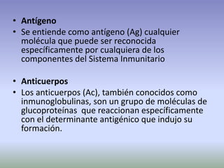 • Antígeno
• Se entiende como antígeno (Ag) cualquier
molécula que puede ser reconocida
específicamente por cualquiera de los
componentes del Sistema Inmunitario
• Anticuerpos
• Los anticuerpos (Ac), también conocidos como
inmunoglobulinas, son un grupo de moléculas de
glucoproteínas que reaccionan específicamente
con el determinante antigénico que indujo su
formación.
 