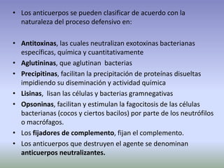 • Los anticuerpos se pueden clasificar de acuerdo con la
naturaleza del proceso defensivo en:
• Antitoxinas, las cuales neutralizan exotoxinas bacterianas
específicas, química y cuantitativamente
• Aglutininas, que aglutinan bacterias
• Precipitinas, facilitan la precipitación de proteínas disueltas
impidiendo su diseminación y actividad química
• Lisinas, lisan las células y bacterias gramnegativas
• Opsoninas, facilitan y estimulan la fagocitosis de las células
bacterianas (cocos y ciertos bacilos) por parte de los neutrófilos
o macrófagos.
• Los fijadores de complemento, fijan el complemento.
• Los anticuerpos que destruyen el agente se denominan
anticuerpos neutralizantes.
 