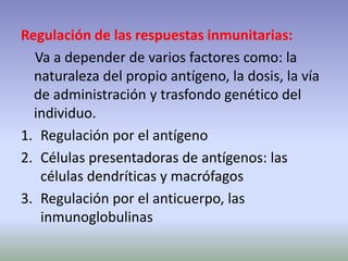 Regulación de las respuestas inmunitarias:
Va a depender de varios factores como: la
naturaleza del propio antígeno, la dosis, la vía
de administración y trasfondo genético del
individuo.
1. Regulación por el antígeno
2. Células presentadoras de antígenos: las
células dendríticas y macrófagos
3. Regulación por el anticuerpo, las
inmunoglobulinas
 