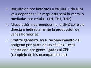 3. Regulación por linfocitos o células T, de ellos
va a depender si la respuesta será humoral o
mediadas por células. (TH, TH1, TH2)
4. Modulación neuroendocrina, el SNC controla
directa o indirectamente la producción de
varias hormonas
5. Control genético, en el reconocimiento del
antígeno por parte de las células T está
controlado por genes ligados al CPH
(complejo de histocompatibilidad)
 