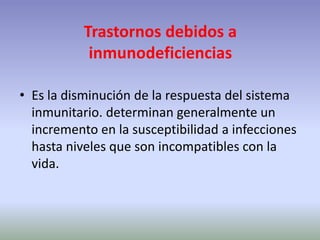 Trastornos debidos a
inmunodeficiencias
• Es la disminución de la respuesta del sistema
inmunitario. determinan generalmente un
incremento en la susceptibilidad a infecciones
hasta niveles que son incompatibles con la
vida.
 