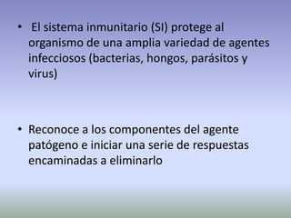 • El sistema inmunitario (SI) protege al
organismo de una amplia variedad de agentes
infecciosos (bacterias, hongos, parásitos y
virus)
• Reconoce a los componentes del agente
patógeno e iniciar una serie de respuestas
encaminadas a eliminarlo
 