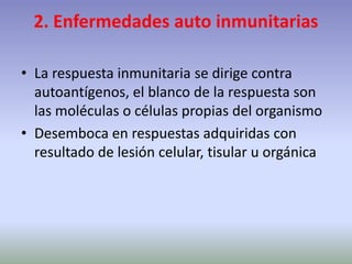 2. Enfermedades auto inmunitarias
• La respuesta inmunitaria se dirige contra
autoantígenos, el blanco de la respuesta son
las moléculas o células propias del organismo
• Desemboca en respuestas adquiridas con
resultado de lesión celular, tisular u orgánica
 