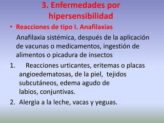 3. Enfermedades por
hipersensibilidad
• Reacciones de tipo I. Anafilaxias
Anafilaxia sistémica, después de la aplicación
de vacunas o medicamentos, ingestión de
alimentos o picadura de insectos
1. Reacciones urticantes, eritemas o placas
angioedematosas, de la piel, tejidos
subcutáneos, edema agudo de
labios, conjuntivas.
2. Alergia a la leche, vacas y yeguas.
 